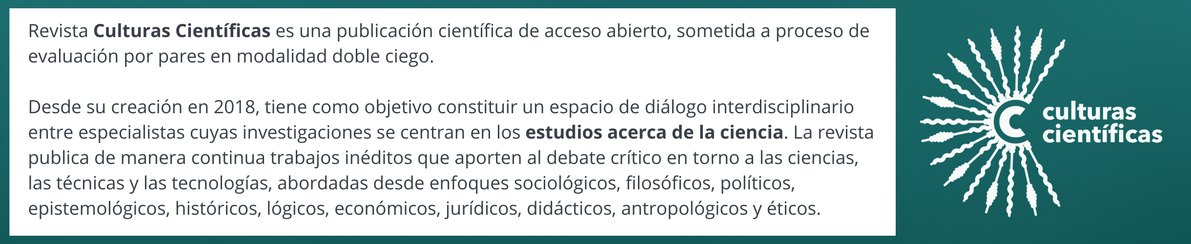 Revista Culturas Científicas es una publicación científica de acceso abierto, sometida a proceso de evaluación por pares en modalidad doble ciego.  Desde su creación en 2018, tiene como objetivo constituir un espacio de diálogo interdisciplinario entre especialistas cuyas investigaciones se centran en los estudios acerca de la ciencia. La revista publica de manera continua trabajos inéditos que aporten al debate crítico en torno a las ciencias, las técnicas y las tecnologías, abordadas desde enfoques sociológicos, filosóficos, políticos, epistemológicos, históricos, lógicos, económicos, jurídicos, didácticos, antropológicos y éticos.